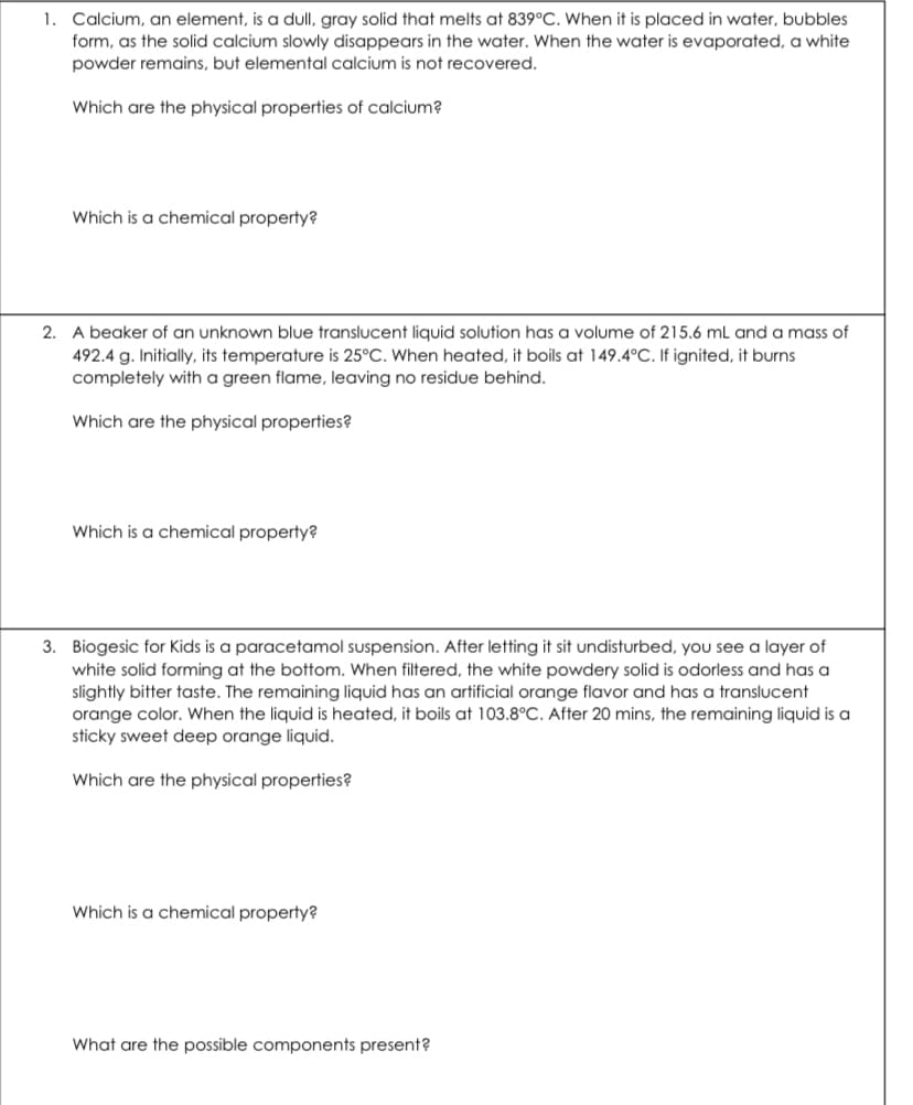 1. Calcium, an element, is a dull, gray solid that melts at 839°C. When it is placed in water, bubbles
form, as the solid calcium slowly disappears in the water. When the water is evaporated, a white
powder remains, but elemental calcium is not recovered.
Which are the physical properties of calcium?
Which is a chemical property?
2. A beaker of an unknown blue translucent liquid solution has a volume of 215.6 mL and a mass of
492.4 g. Initially, its temperature is 25°C. When heated, it boils at 149.4°C. If ignited, it burns
completely with a green flame, leaving no residue behind.
Which are the physical properties?
Which is a chemical property?
3. Biogesic for Kids is a paracetamol suspension. After letting it sit undisturbed, you see a layer of
white solid forming at the bottom. When filtered, the white powdery solid is odorless and has a
slightly bitter taste. The remaining liquid has an artificial orange flavor and has a translucent
orange color. When the liquid is heated, it boils at 103.8°C. After 20 mins, the remaining liquid is a
sticky sweet deep orange liquid.
Which are the physical properties?
Which is a chemical property?
What are the possible components present?
