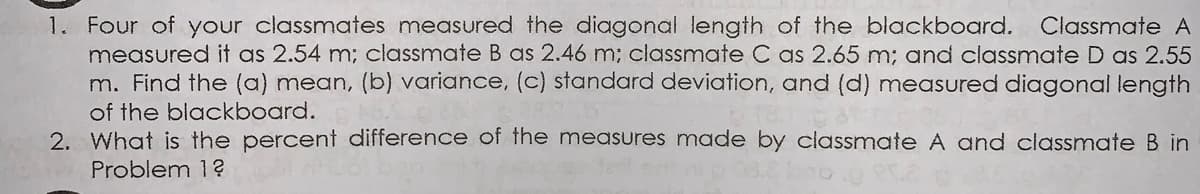 1. Four of your classmates measured the diagonal length of the blackboard.
measured it as 2.54 m; classmate B as 2.46 m; classmate C as 2.65 m; and classmate D as 2.55
m. Find the (a) mean, (b) variance, (c) standard deviation, and (d) measured diagonal length
of the blackboard.
2. What is the percent difference of the measures made by classmate A and classmate B in
Classmate A
Problem 1?

