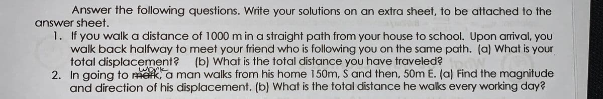 Answer the following questions. Write your solutions on an extra sheet, to be attached to the
answer sheet.
1. If you walk a distance of 1000 m in a straight path from your house to school. Upon arival, you
walk back halfway to meet your friend who is following you on the same path. (a) What is your
total displacement? (b) What is the total distance you have traveled?
2. In going to mark, a man walks from his home 150m, S and then, 50m E. (a) Find the magnitude
and direction of his displacement. (b) What is the total distance he walks every working day?
work
