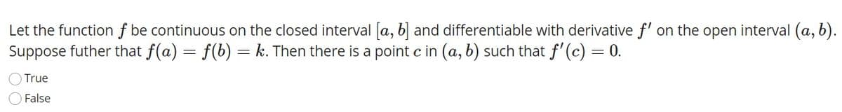 Let the function f be continuous on the closed interval [a, b and differentiable with derivative f' on the open interval (a, b).
Suppose futher that f(a) = f(b) =
k. Then there is a point c in (a, b) such that f'(c) = 0.
True
False

