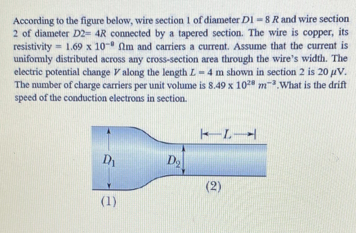 According to the figure below, wire section 1 of diameter D1 = 8 R and wire section
2 of diameter D2= 4R connected by a tapered section. The wire is copper, its
resistivity = 1.69 x 10- 2m and carriers a current. Assume that the current is
uniformly distributed across any cross-section area through the wire's width. The
electric potential change V along the length L = 4 m shown in section 2 is 20 µV.
The number of charge carriers per unit volume is 8.49 x 1028 m3.What is the drift
speed of the conduction electrons in section.
Do
(2)
(1)
