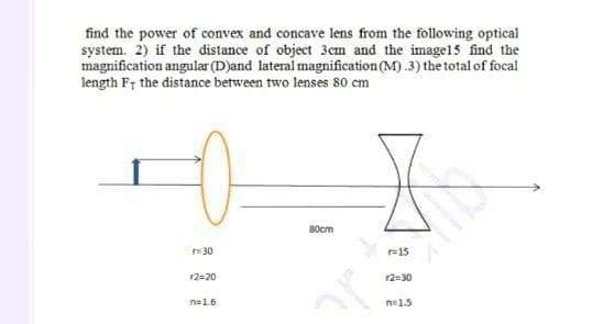 find the power of convex and concave lens from the following optical
system. 2) if the distance of object 3cm and the image15 find the
magnification angular (D)and lateral magnification (M) .3) the total of focal
length F; the distance between two lenses 80 cm
80cm
30
r=15
12=20
r2=30
n=1.6
n1.5
