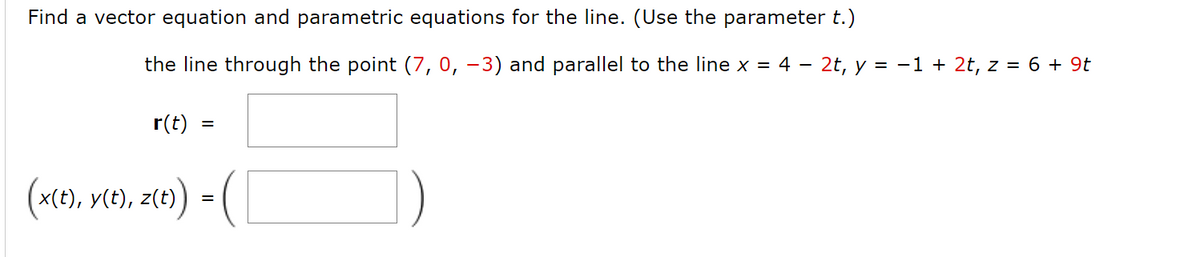 Find a vector equation and parametric equations for the line. (Use the parameter t.)
the line through the point (7, 0, –3) and parallel to the line x = 4 – 2t, y = -1 + 2t, z = 6 + 9t
r(t)
x(t), y(t), z(t)
