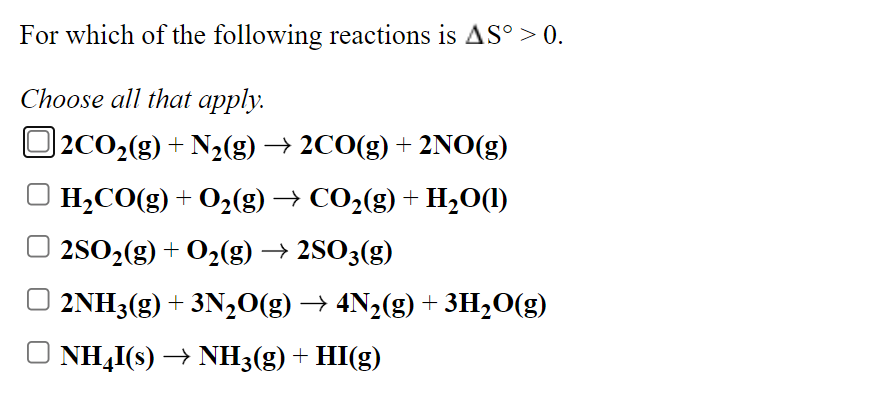 For which of the following reactions is AS° > 0.
Choose all that apply.
|2CO2(g) + N2(g) → 2CO(g) + 2NO(g)
H,CO(g) + 02(g) → CO2(g) + H,O(1)
2SO2(g) + O2(g) → 2SO3(g)
O 2NH3(g) + 3N,0(g) → 4N2(g) + 3H20(g)
NH,I(s) → NH3(g) + HI(g)
