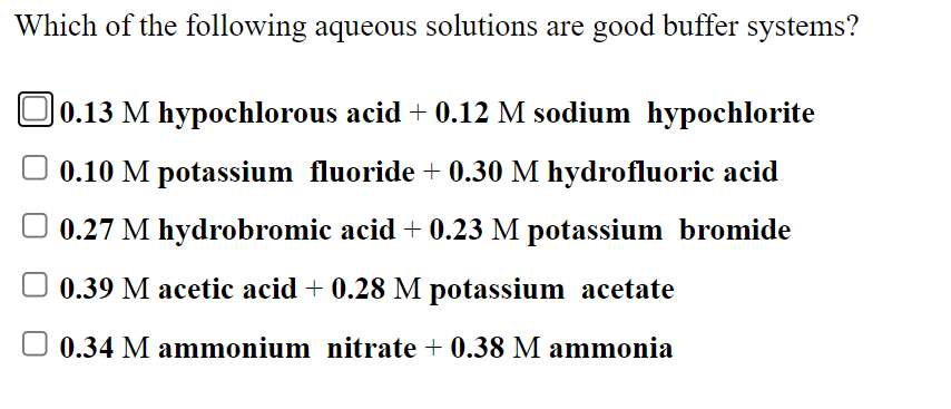 Which of the following aqueous solutions are good buffer systems?
O0.13 M hypochlorous acid + 0.12 M sodium hypochlorite
O 0.10 M potassium fluoride + 0.30 M hydrofluoric acid
0.27 M hydrobromic acid + 0.23 M potassium bromide
0.39 M acetic acid + 0.28 M potassium acetate
O 0.34 M ammonium nitrate + 0.38 M ammonia
