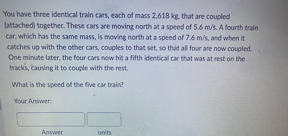 You have three identical train cars, each of mass 2,618 kg, that are coupled
(attached) together. These cars are moving north at a speed of 5.6 m/s. A fourth train
car, which has the same mass, is moving north at a speed of 7.6 m/s, and when it
catches up with the other cars, couples to that set, so that all four are now coupled.
One minute later, the four cars now hit a fifth identical car that was at rest on the
tracks, causing it to couple with the rest.
What is the speed of the five car train?
Your Answer:
units
Answer