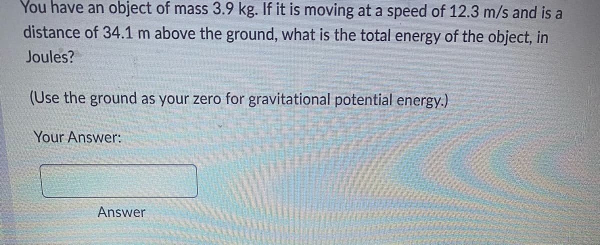 You have an object of mass 3.9 kg. If it is moving at a speed of 12.3 m/s and is a
distance of 34.1 m above the ground, what is the total energy of the object, in
Joules?
(Use the ground as your zero for gravitational potential energy.)
Your Answer:
Answer