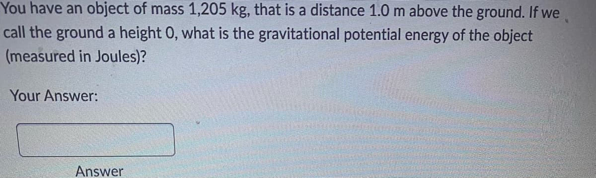 You have an object of mass 1,205 kg, that is a distance 1.0 m above the ground. If we
call the ground a height 0, what is the gravitational potential energy of the object
(measured in Joules)?
Your Answer:
Answer