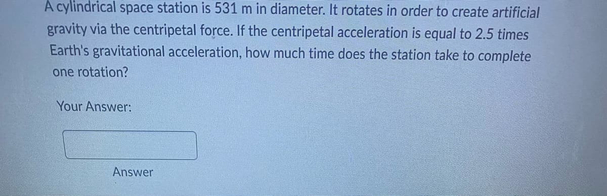 A cylindrical space station is 531 m in diameter. It rotates in order to create artificial
gravity via the centripetal force. If the centripetal acceleration is equal to 2.5 times
Earth's gravitational acceleration, how much time does the station take to complete
one rotation?
Your Answer:
Answer