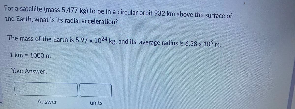 For a satellite (mass 5,477 kg) to be in a circular orbit 932 km above the surface of
the Earth, what is its radial acceleration?
The mass of the Earth is 5.97 x 1024 kg, and its' average radius is 6.38 x 106 m.
1 km = 1000 m
Your Answer:
units
Answer