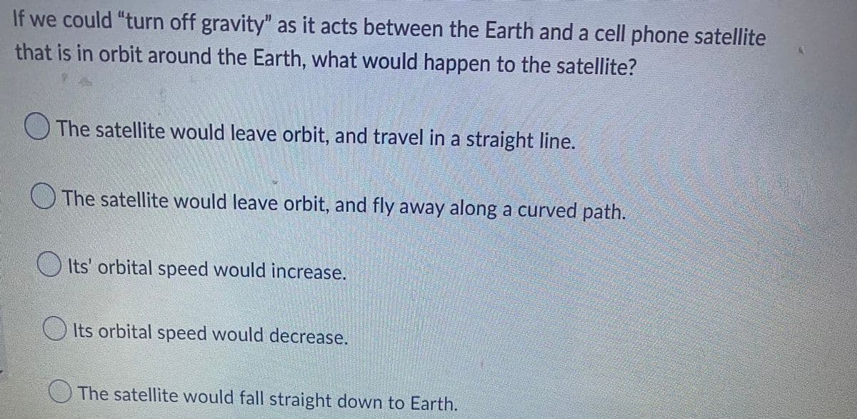 If we could "turn off gravity” as it acts between the Earth and a cell phone satellite
that is in orbit around the Earth, what would happen to the satellite?
The satellite would leave orbit, and travel in a straight line.
The satellite would leave orbit, and fly away along a curved path.
Its' orbital speed would increase.
Its orbital speed would decrease.
The satellite would fall straight down to Earth.