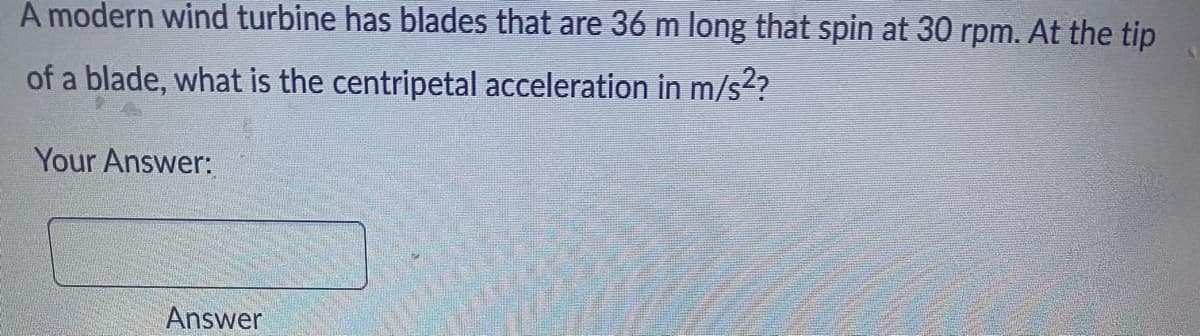 A modern wind turbine has blades that are 36 m long that spin at 30 rpm. At the tip
of a blade, what is the centripetal acceleration in m/s²?
Your Answer:
Answer