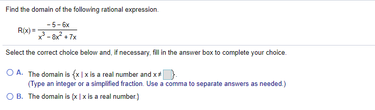 Find the domain of the following rational expression.
- 5- 6x
R(x) =
x - 8x2 + 7x
Select the correct choice below and, if necessary, fill in the answer box to complete your choice.
O A. The domain is {x |x is a real number and x#
(Type an integer or a simplified fraction. Use a comma to separate answers as needed.)
O B. The domain is {x | x is a real number.}
