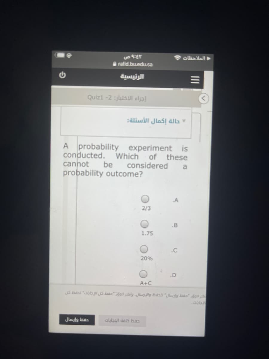 Slas Mall
a rafid.bu.edu.sa
الرئيسية
Quizi -2 :jluisul eljal
حالة إكمال الأسئلة:
A probability experiment is
conducted.
cannot
probability outcome?
Which
be
of
these
considered
a
2/3
.B
1.75
.C
20%
.D
A+C
نفر فوق حفظ وإرسال ل لحفظ والإرسال. وانقر فوق "حفظ كل الإجابات لحفظ كل
حفظ وإرسال
حفظ كافة الإجابات
II
