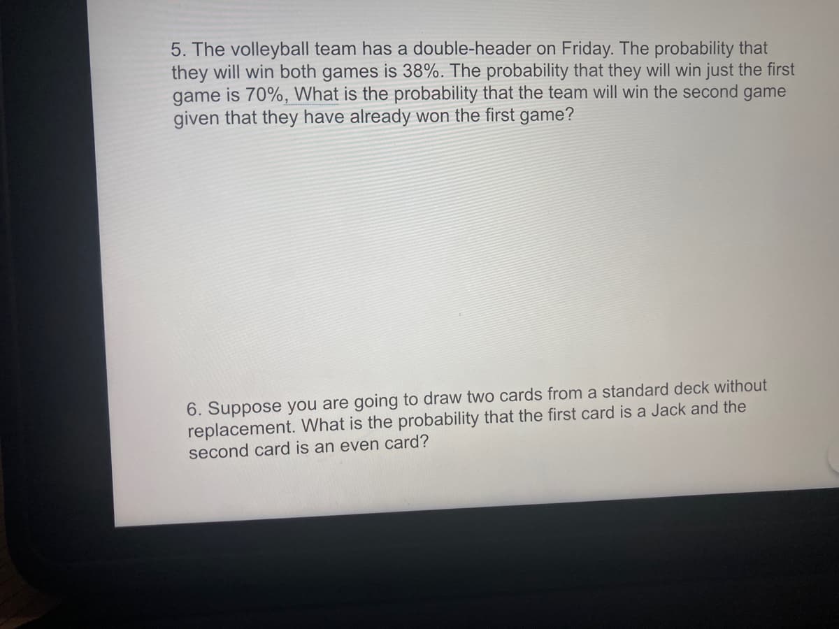 5. The volleyball team has a double-header on Friday. The probability that
they will win both games is 38%. The probability that they will win just the first
game is 70%, What is the probability that the team will win the second game
given that they have already won the first game?
6. Suppose you are going to draw two cards from a standard deck without
replacement. What is the probability that the first card is a Jack and the
second card is an even card?
