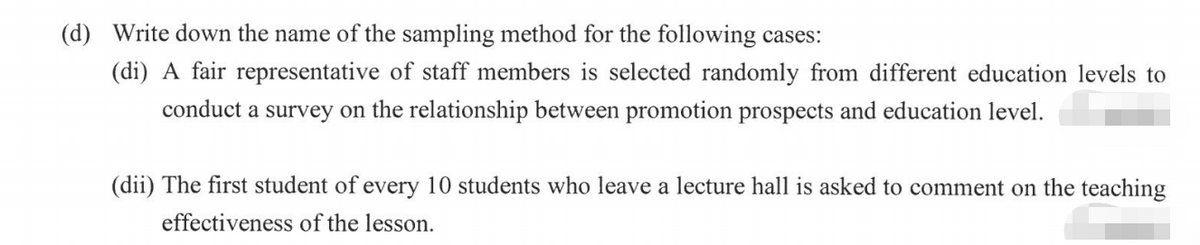 (d) Write down the name of the sampling method for the following cases:
(di) A fair representative of staff members is selected randomly from different education levels to
conduct a survey on the relationship between promotion prospects and education level.
(dii) The first student of every 10 students who leave a lecture hall is asked to comment on the teaching
effectiveness of the lesson.
