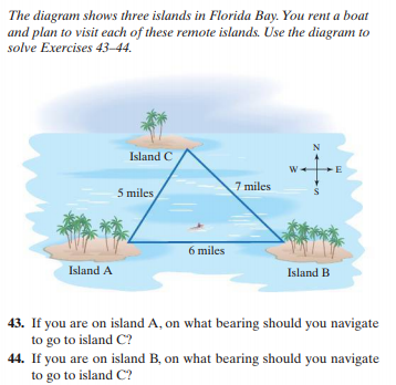 The diagram shows three islands in Florida Bay. You rent a boat
and plan to visit each of these remote islands. Use the diagram to
solve Exercises 43–44.
N
Island C
W-
E
5 miles
7 miles
6 miles
Island A
Island B
43. If you are on island A, on what bearing should you navigate
to go to island C?
44. If you are on island B, on what bearing should you navigate
to go to island C?
