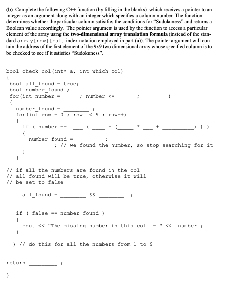 (b) Complete the following C++ function (by filling in the blanks) which receives a pointer to an
integer as an argument along with an integer which specifies a column number. The function
determines whether the particular column satisifies the conditions for "Sudokuness" and returns a
Boolcan value accordingly. The pointer argument is used by the function to access a particular
element of the array using the two-dimensional array translation formula (instead of the stan-
dard array (row] [col] index notation employed in part (a)). The pointer argument will con-
tain the address of the first element of the 9x9 two-dimensional array whose specified column is to
be checked to see if it satisfies "Sudokuness".
bool check_col (int* a, int which_col)
bool all_found - true;
bool number_found ;
for (int number -
i number <-
number_found -
for (int row
-0 ; rOW
< 9 ; row++)
if ( number --
{
number_found -
: // we found the number, so stop searching for it
// if all the numbers are found in the col
// all_found will be true, otherwise it will
// be set to false
all_found
if ( false -- number_found )
{
cout << "The missing number in this col
- - <<
number ;
} // do this for all the numbers from 1 to 9
return
