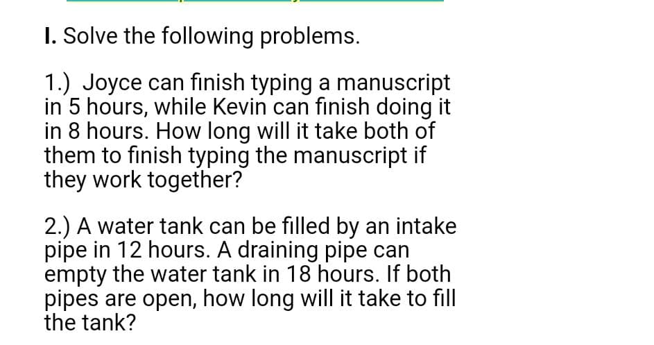 I. Solve the following problems.
1.) Joyce can finish typing a manuscript
in 5 hours, while Kevin can finish doing it
in 8 hours. How long will it take both of
them to finish typing the manuscript if
they work together?
2.) A water tank can be filled by an intake
pipe in 12 hours. A draining pipe can
empty the water tank in 18 hours. If both
pipes are open, how long will it take to fill
the tank?
