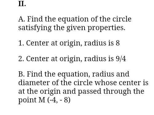II.
A. Find the equation of the circle
satisfying the given properties.
1. Center at origin, radius is 8
2. Center at origin, radius is 9/4
B. Find the equation, radius and
diameter of the circle whose center is
at the origin and passed through the
point M (-4, - 8)
