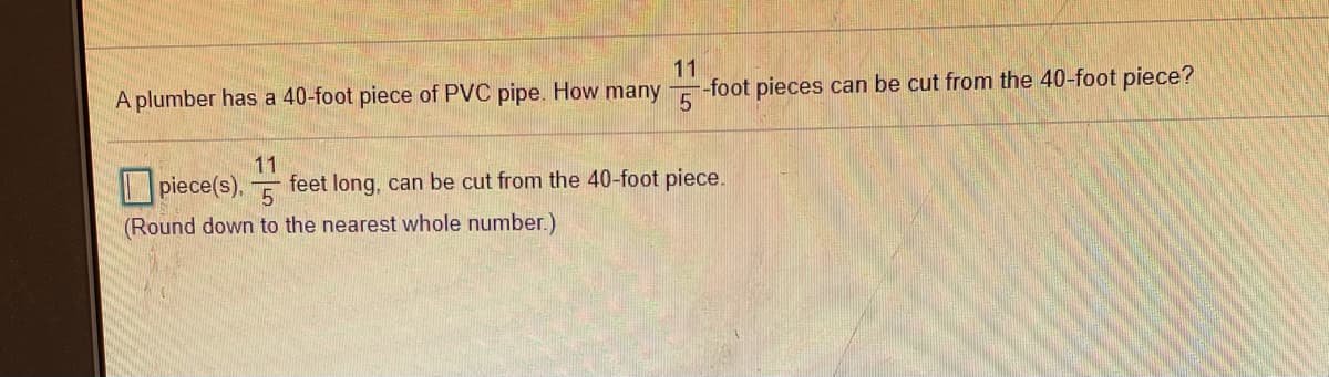 11
--foot pieces can be cut from the 40-foot piece?
A plumber has a 40-foot piece of PVC pipe. How many
11
piece(s),
feet long, can be cut from the 40-foot piece.
5
(Round down to the nearest whole number.)
5
