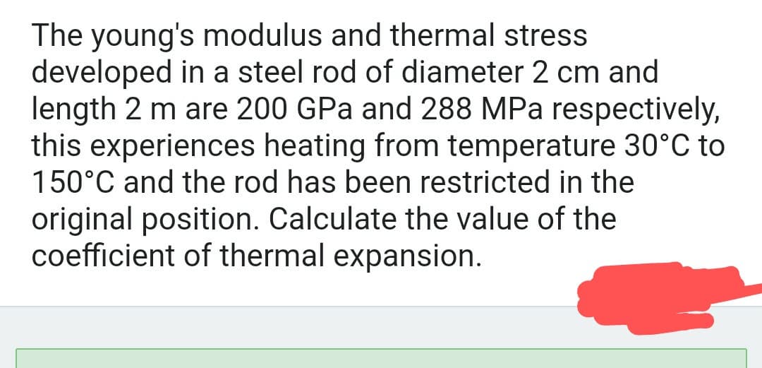 The young's modulus and thermal stress
developed in a steel rod of diameter 2 cm and
length 2 m are 200 GPa and 288 MPa respectively,
this experiences heating from temperature 30°C to
150°C and the rod has been restricted in the
original position. Calculate the value of the
coefficient of thermal expansion.