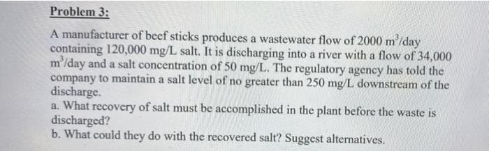 Problem 3:
A manufacturer of beef sticks produces a wastewater flow of 2000 m'/day
containing 120,000 mg/L salt. It is discharging into a river with a flow of 34,000
m'/day and a salt concentration of 50 mg/L. The regulatory agency has told the
company to maintain a salt level of no greater than 250 mg/L downstream of the
discharge.
a. What recovery of salt must be accomplished in the plant before the waste is
discharged?
b. What could they do with the recovered salt? Suggest alternatives.
