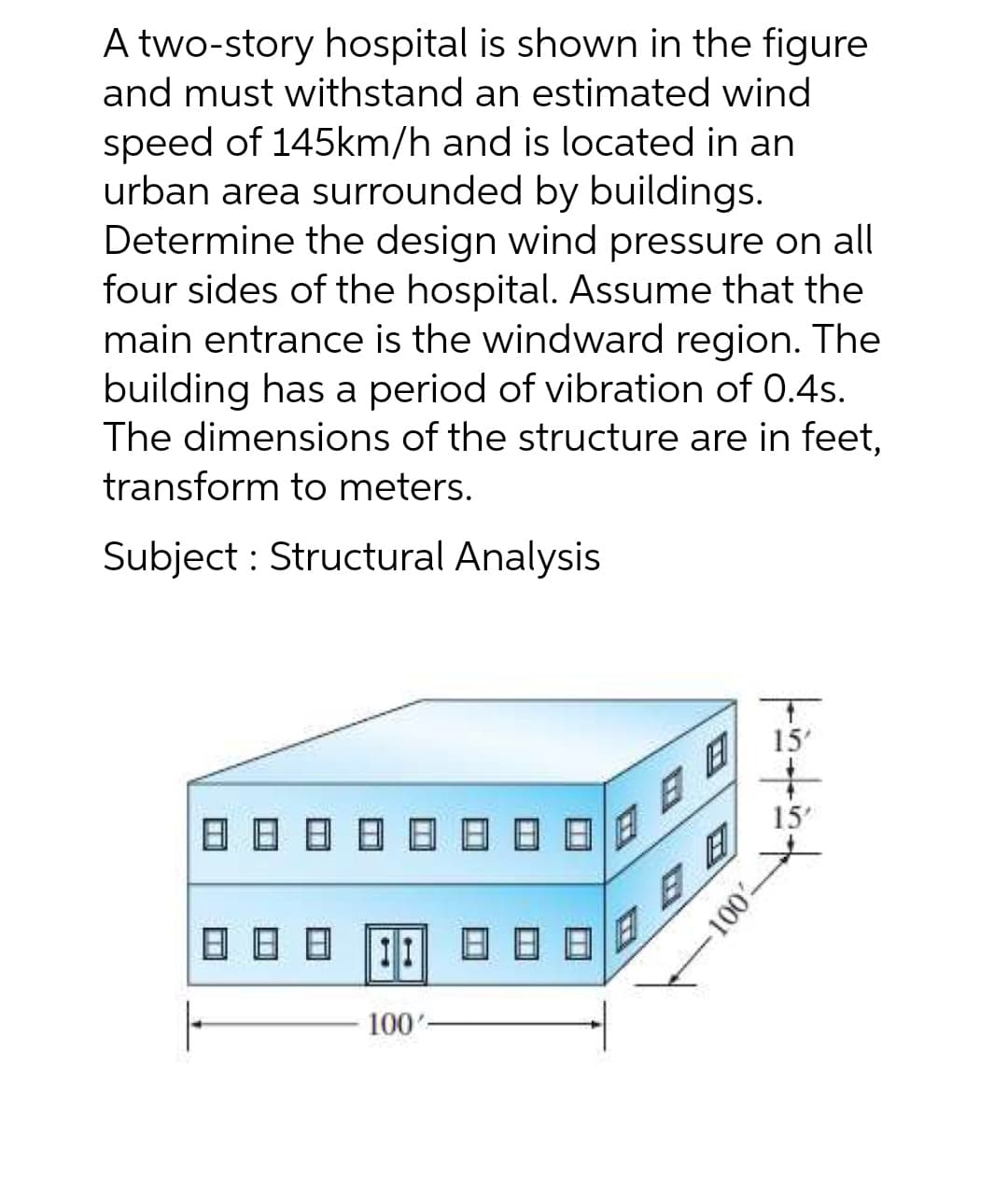 A two-story hospital is shown in the figure
and must withstand an estimated wind
speed of 145km/h and is located in an
urban area surrounded by buildings.
Determine the design wind pressure on all
four sides of the hospital. Assume that the
main entrance is the windward region. The
building has a period of vibration of 0.4s.
The dimensions of the structure are in feet,
transform to meters.
Subject : Structural Analysis
15'
15'
日日
日日日
11
日日
100'
100
