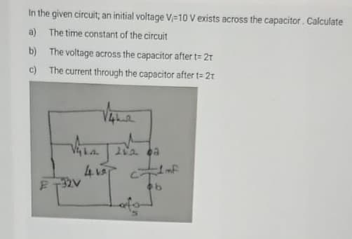 In the given circuit; an initial voltage V,-10 V exists across the capacitor. Calculate
a) The time constant of the circuit
b) The voltage across the capacitor after t= 2t
c) The current through the capacitor after t= 2t
4T mf
