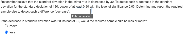 Researcher believe that the standard deviation in the crime rate is decreased by 30. To detect such a decrease in the standard
deviation for the standard deviation of 190, power of.at leastQ.90. with the level of significance 0.03. Determine and report the required
sample size to detect such a difference (decrease):|
Enter a number.
If the decrease in standard deviation was 20 instead of 30, would the required sample size be less or more?
O more
less
