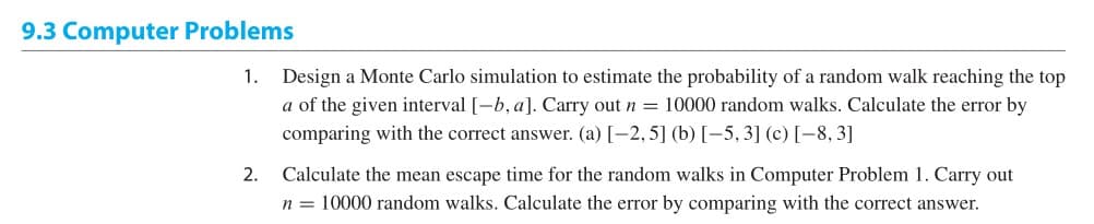 9.3 Computer Problems
1.
Design a Monte Carlo simulation to estimate the probability of a random walk reaching the top
a of the given interval [-b, a]. Carry out n = 10000 random walks. Calculate the error by
comparing with the correct answer. (a) [-2, 5] (b) [-5, 3] (c) [-8, 3]
2.
Calculate the mean escape time for the random walks in Computer Problem 1. Carry out
n = 10000 random walks. Calculate the error by comparing with the correct answer.
