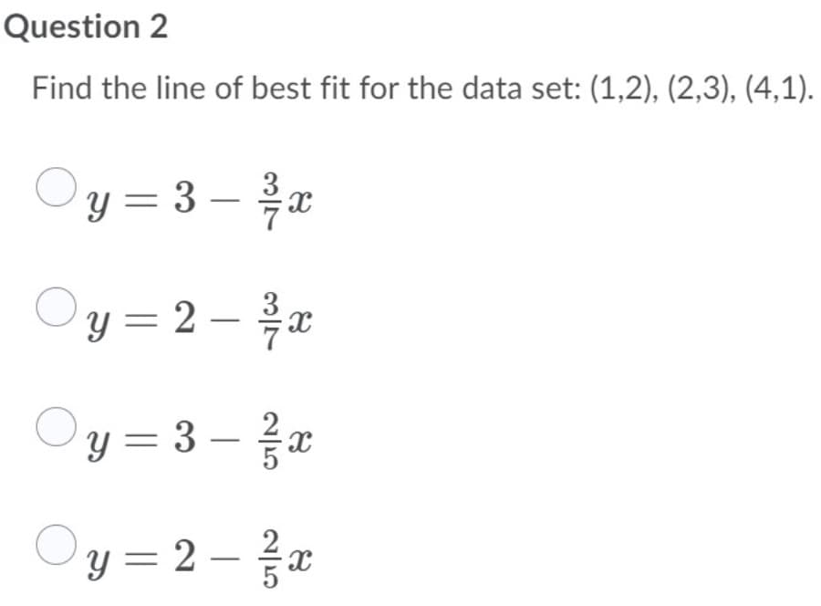 Question 2
Find the line of best fit for the data set: (1,2), (2,3), (4,1).
y = 3 – x
Oy = 2 -
Oy = 3 –z
Oy =2-z
