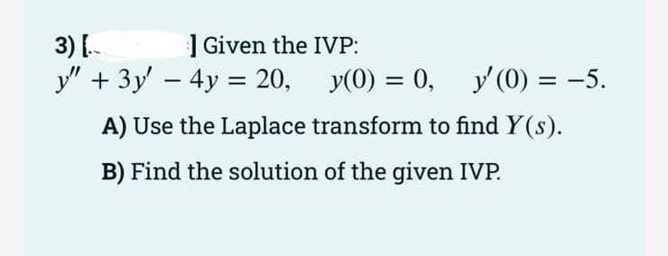 | Given the IVP:
3) [-
y" + 3y' – 4y = 20,
y(0) = 0, y' (0) = -5.
%3D
A) Use the Laplace transform to find Y(s).
B) Find the solution of the given IVP.
