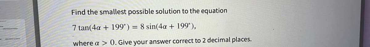 Find the smallest possible solution to the equation
7 tan(4a + 199°) = 8 sin(4a + 199°),
where a > 0. Give your answer correct to 2 decimal places.
