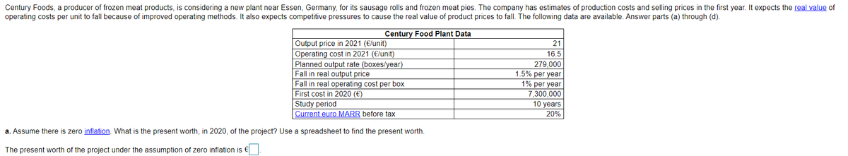 Century Foods, a producer of frozen meat products, is considering a new plant near Essen, Germany, for its sausage rolls and frozen meat pies. The company has estimates of production costs and selling prices in the first year. It expects the real value of
operating costs per unit to fall because of improved operating methods. It also expects competitive pressures to cause the real value of product prices to fall. The following data are available. Answer parts (a) through (d).
Century Food Plant Data
Output price in 2021 (€/unit)
21
Operating cost in 2021 (€/unit)
16.5
Planned output rate (boxes/year)
Fall in real output price
279,000
1.5% per year
Fall in real operating cost per box
First cost in 2020 (€)
1% per year
7,300,000
10 years
Study period
Current euro MARR before tax
20%
a. Assume there is zero inflation. What is the present worth, in 2020, of the project? Use a spreadsheet to find the present worth.
The present worth of the project under the assumption of zero inflation is €

