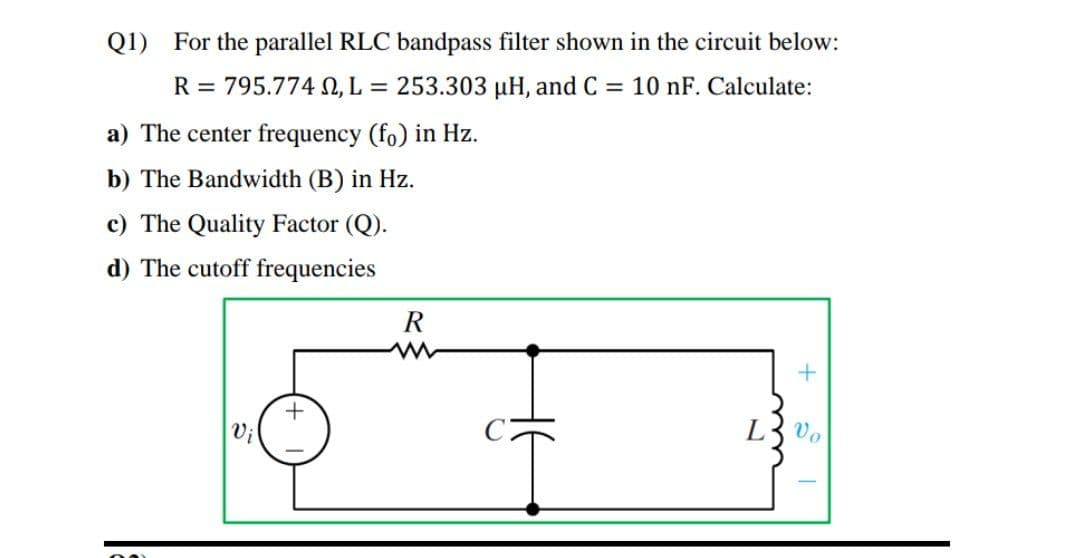 Q1) For the parallel RLC bandpass filter shown in the circuit below:
R = 795.774 , L = 253.303 µH, and C = 10 nF. Calculate:
a) The center frequency (fo) in Hz.
b) The Bandwidth (B) in Hz.
c) The Quality Factor (Q).
d) The cutoff frequencies
Vi
L3 vo
