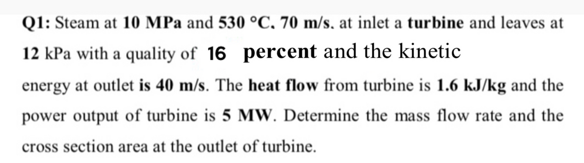 Q1: Steam at 10 MPa and 530 °C, 70 m/s, at inlet a turbine and leaves at
12 kPa with a quality of 16 percent and the kinetic
energy at outlet is 40 m/s. The heat flow from turbine is 1.6 kJ/kg and the
power output of turbine is 5 MW. Determine the mass flow rate and the
cross section area at the outlet of turbine.
