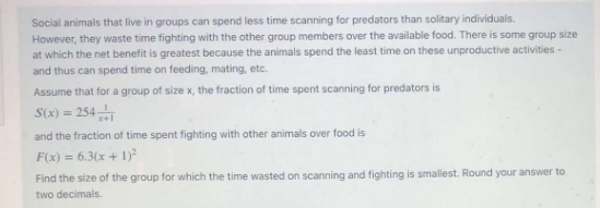 Social animals that live in groups can spend less time scanning for predators than solitary individuals.
However, they waste time fighting with the other group members over the available food. There is some group size
at which the net benefit is greatest because the animals spend the least time on these unproductive activities-
and thus can spend time on feeding, mating, etc.
Assume that for a group of size x, the fraction of time spent scanning for predators is
S(x) = 254
and the fraction of time spent fighting with other animals over food is
F(x) = 6.3(x + 1)
Find the size of the group for which the time wasted on scanning and fighting is smallest. Round your answer to
two decimals.
