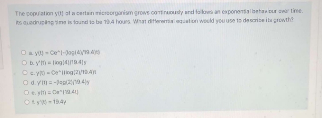 The population y(t) of a certain microorganism grows continuously and follows an exponential behaviour over time.
Its quadrupling time is found to be 19.4 hours. What differential equation would you use to describe its growth?
O a. y(t) = Ce^(-(log(4)/19.4)t)
O b. y'(t) = (log(4)/19.4)y
O c. y(t) = Ce^((log(2)/19.4)t
O d. y'(t) = -(log(2)/19.4)y
O e. y(t) = Ce^(19.4t)
O f. y'(t) = 19.4y
