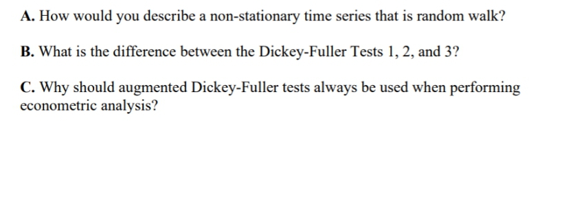 A. How would you describe a non-stationary time series that is random walk?
B. What is the difference between the Dickey-Fuller Tests 1, 2, and 3?
C. Why should augmented Dickey-Fuller tests always be used when performing
econometric analysis?
