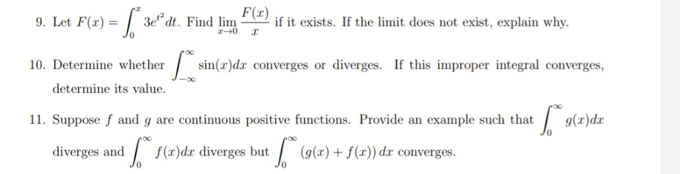 9. Let F(x) =
3e“ dt. Find lim
F(x)
if it exists. If the limit does not exist, explain why.
10. Determine whether
| sin(x)dx converges or diverges. If this improper integral converges,
determine its value.
11. Suppose f and g are continuous positive functions. Provide an example such that
g(x)dr
diverges and
| f(x)dx diverges but / (g(x) + f(x)) dx converges.
