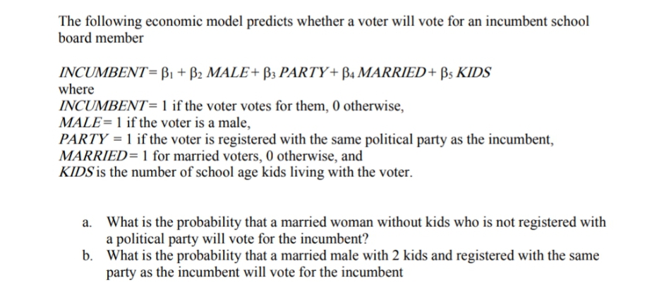 The following economic model predicts whether a voter will vote for an incumbent school
board member
INCUMBENT= B1 + B2 MALE+ B3 PARTY+ B4 MARRIED+ Bs KIDS
where
INCUMBENT= 1 if the voter votes for them, 0 otherwise,
MALE=1 if the voter is a male,
PARTY = 1 if the voter is registered with the same political party as the incumbent,
MARRIED= 1 for married voters, 0 otherwise, and
KIDS is the number of school age kids living with the voter.
What is the probability that a married woman without kids who is not registered with
a political party will vote for the incumbent?
b. What is the probability that a married male with 2 kids and registered with the same
party as the incumbent will vote for the incumbent
