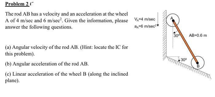 Problem 2 (
The rod AB has a velocity and an acceleration at the wheel
A of 4 m/sec and 6 m/sec?. Given the information, please VA=4 m/sec
answer the following questions.
a,=6 m/sec2
30
AB=0.6 m
(a) Angular velocity of the rod AB. (Hint: locate the IC for
this problem).
30°
(b) Angular acceleration of the rod AB.
(c) Linear acceleration of the wheel B (along the inclined
plane).
