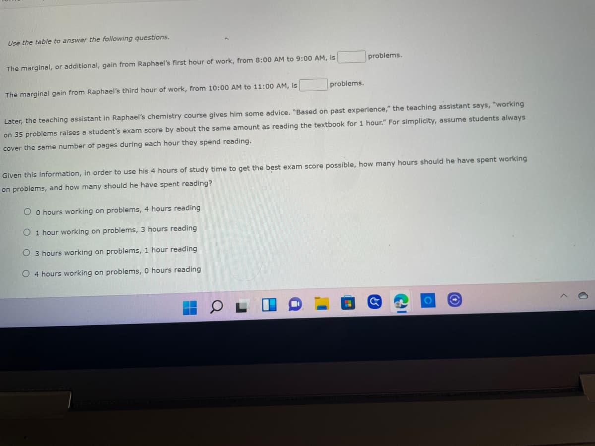 Use the table to answer the following questions.
The marginal, or additional, gain from Raphael's first hour of work, from 8:00 AM to 9:00 AM, is
problems.
The marginal gain from Raphael's third hour of work, from 10:00 AM to 11:00 AM, is
problems.
Later, the teaching assistant in Raphael's chemistry course gives him some advice. "Based on past experience," the teaching assistant says, "working
on 35 problems raises a student's exam score by about the same amount as reading the textbook for 1 hour." For simplicity, assume students always
cover the same number of pages during each hour they spend reading.
Given this information, in order to use his 4 hours of study time to get the best exam score possible, how many hours should he have spent working
on problems, and how many should he have spent reading?
Oo hours working on problems, 4 hours reading
O 1 hour working on problems,
hours reading
O 3 hours working on problems, 1 hour reading
O 4 hours working on problems, 0 hours reading
O C
Te