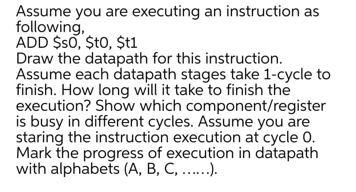 Assume you are executing an instruction as
following,
ADD $s0, $t0, $t1
Draw the datapath for this instruction.
Assume each datapath stages take 1-cycle to
finish. How long will it take to finish the
execution? Show which component/register
is busy in different cycles. Assume you are
staring the instruction execution at cycle 0.
Mark the progress of execution in datapath
with alphabets (A, B, C, ...).
