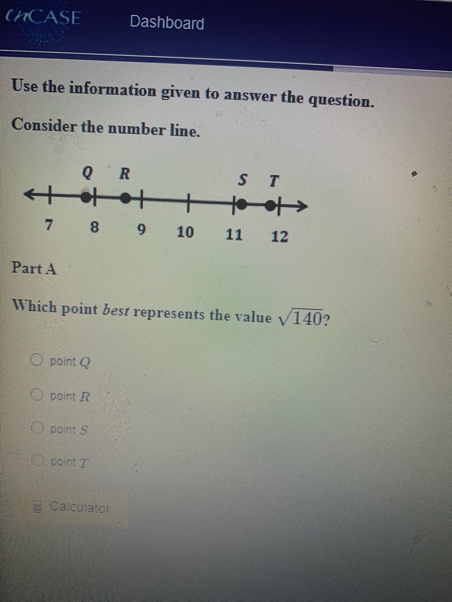 (HCASE
Dashboard
Use the information given to answer the question.
Consider the number line.
Q R
ST
千+
11
12
6 8 L
Part A
Which point best represents the value
V
140?
point Q
O peint R
point S
O pointT
Calculator
