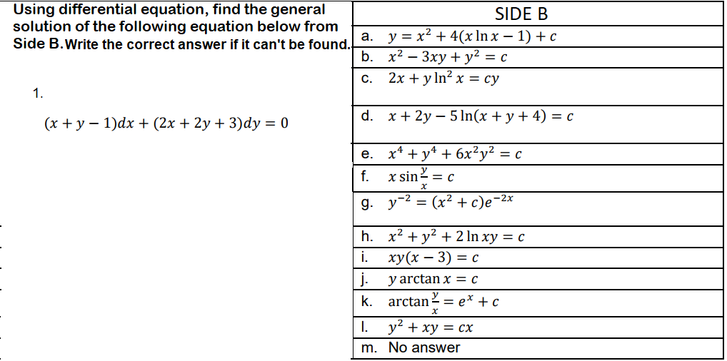 Using differential equation, find the general
SIDE B
solution of the following equation below from
y = x² + 4(x ln x – 1) + c
х2 — Зху + у? %3D с
2х + yln? x %3 су
a.
Side B.Write the correct answer if it can't be found.
b.
С.
1.
d.
x + 2y – 5 In(x + y + 4) = c
(x + y – 1)dx + (2x + 2y + 3)dy = 0
x* + y* + 6x²y² = c
e.
y
f.
x sin2 = c
g.
y-2 = (x² + c)e-2x
h. x2 + y? + 2 ln xy = c
i.
ху(х — 3) 3 С
j.
y arctan x = c
k.
arctan 2 = e* + c
I.
y2 + xy = cx
m. No answer
