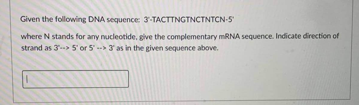 Given the following DNA sequence: 3'-TACTTNGTNCTNTCN-5'
where N stands for any nucleotide, give the complementary MRNA sequence. Indicate direction of
strand as 3'--> 5' or 5' --> 3' as in the given sequence above.
