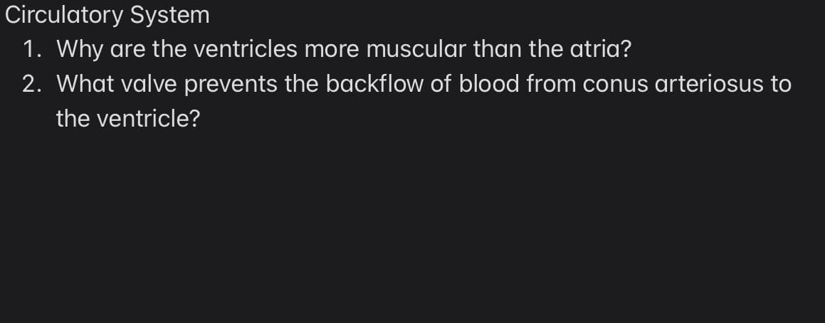 Circulatory System
1. Why are the ventricles more muscular than the atria?
2. What valve prevents the backflow of blood from conus arteriosus to
the ventricle?
