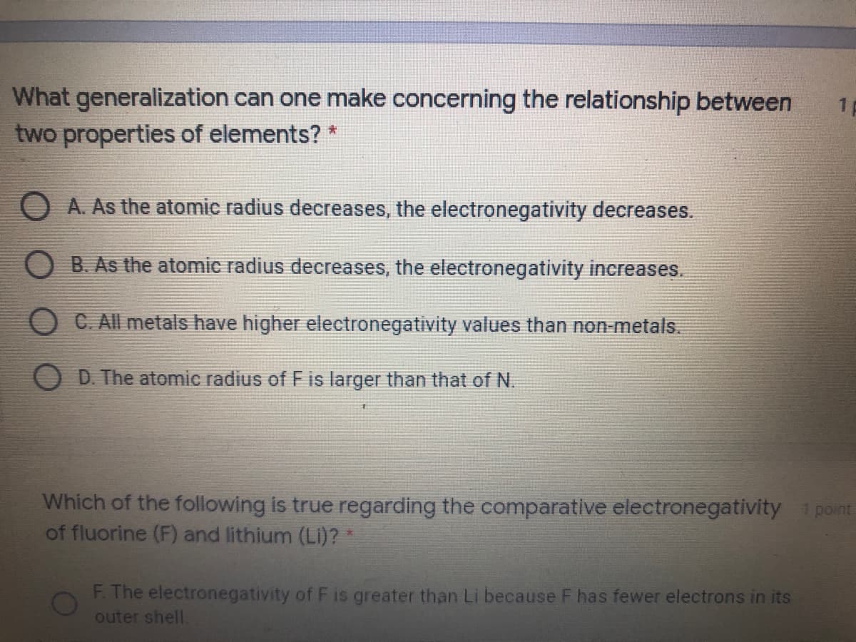 What generalization can one make concerning the relationship between
two properties of elements? *
1p
O A. As the atomic radius decreases, the electronegativity decreases.
O B. As the atomic radius decreases, the electronegativity increases.
O C. All metals have higher electronegativity values than non-metals.
O D. The atomic radius of F is larger than that of N.
Which of the following is true regarding the comparative electronegativity 1 point
of fluorine (F) and lithium (LI)?*
F. The electronegativity of F is greater than Li because F has fewer electrons in its
outer shell.
